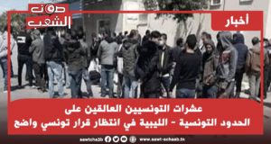 عشرات التونسيين العالقين على الحدود التونسية – الليبية في انتظار قرار تونسي واضح