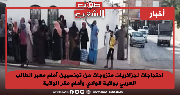 احتجاجات لجزائريات متزوجات من تونسيين آمام معبر الطالب العربي بولاية الوادي وأمام مقر الولاية